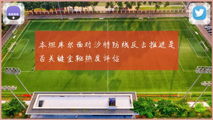 本坦库尔面对沙特防线反击推进是否关键金靴热度评估