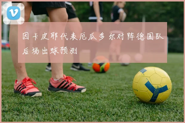 因卡皮耶代表厄瓜多尔对阵德国队后场出球预测