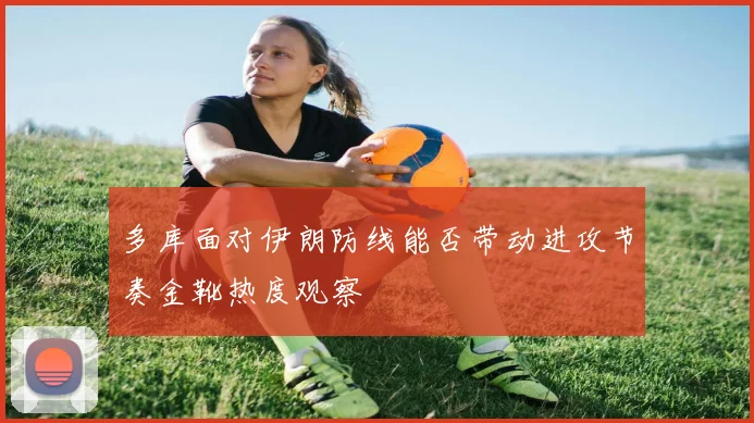 多库面对伊朗防线能否带动进攻节奏金靴热度观察