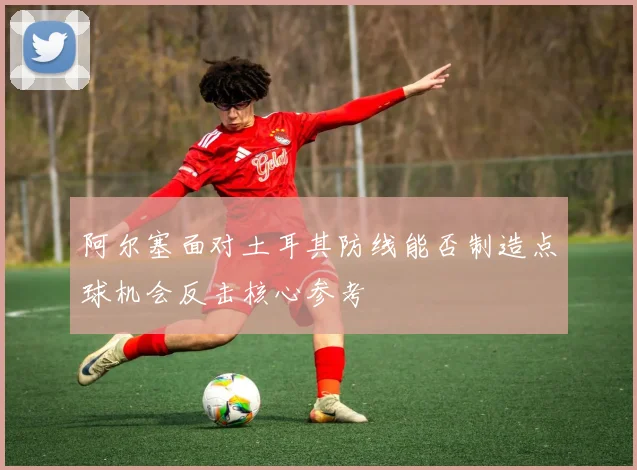 阿尔塞面对土耳其防线能否制造点球机会反击核心参考