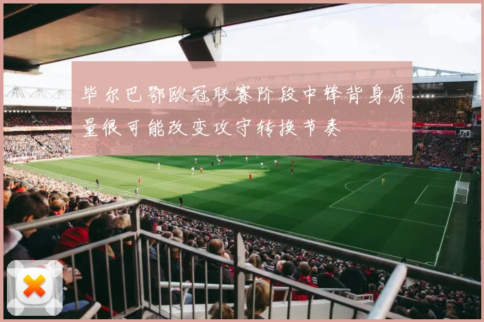 毕尔巴鄂欧冠联赛阶段中锋背身质量很可能改变攻守转换节奏