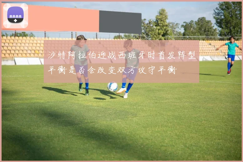 沙特阿拉伯迎战西班牙时首发阵型平衡是否会改变双方攻守平衡