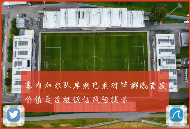 塞内加尔队库利巴利对阵挪威首发价值是否被低估风险提示
