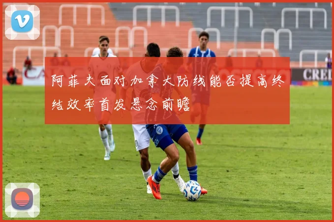阿菲夫面对加拿大防线能否提高终结效率首发悬念前瞻