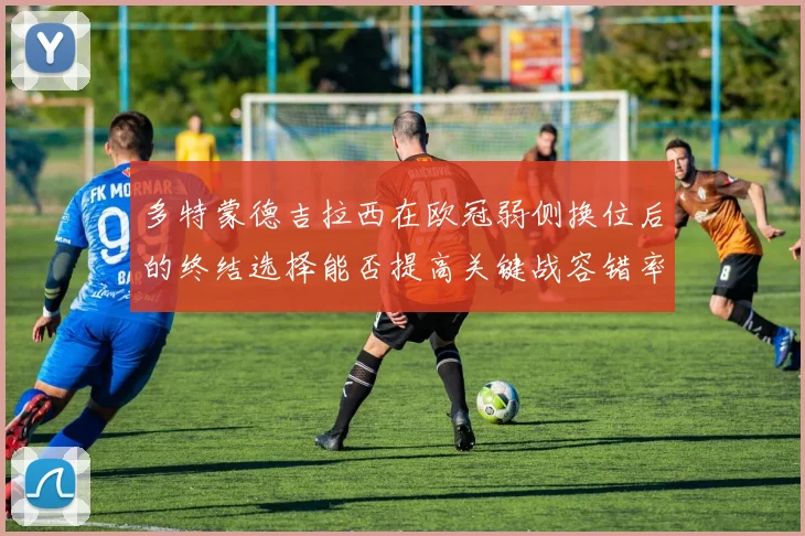 多特蒙德吉拉西在欧冠弱侧换位后的终结选择能否提高关键战容错率