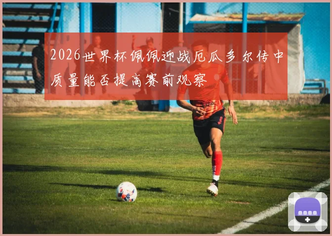 2026世界杯佩佩迎战厄瓜多尔传中质量能否提高赛前观察