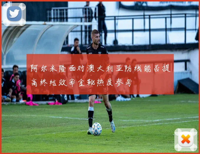 阿尔米隆面对澳大利亚防线能否提高终结效率金靴热度参考