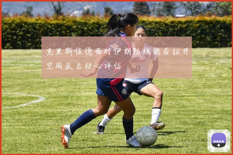 克里斯伍德面对伊朗防线能否拉开空间反击核心评估