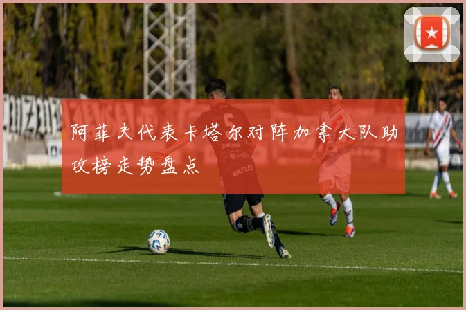 阿菲夫代表卡塔尔对阵加拿大队助攻榜走势盘点