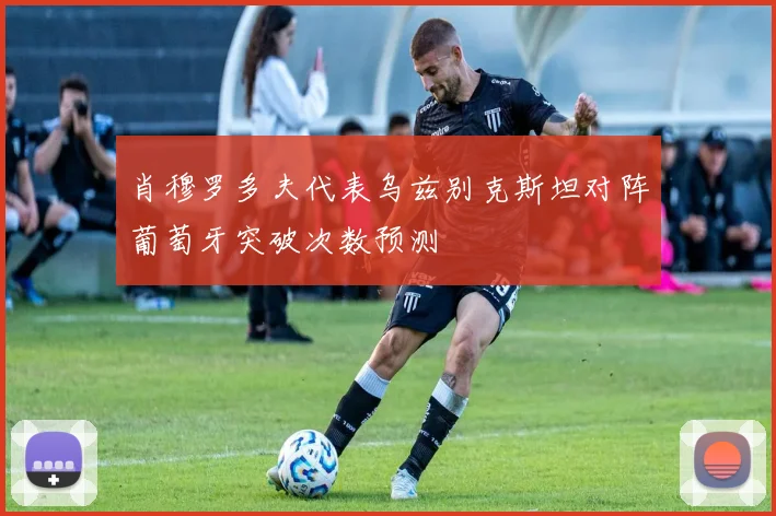 肖穆罗多夫代表乌兹别克斯坦对阵葡萄牙突破次数预测