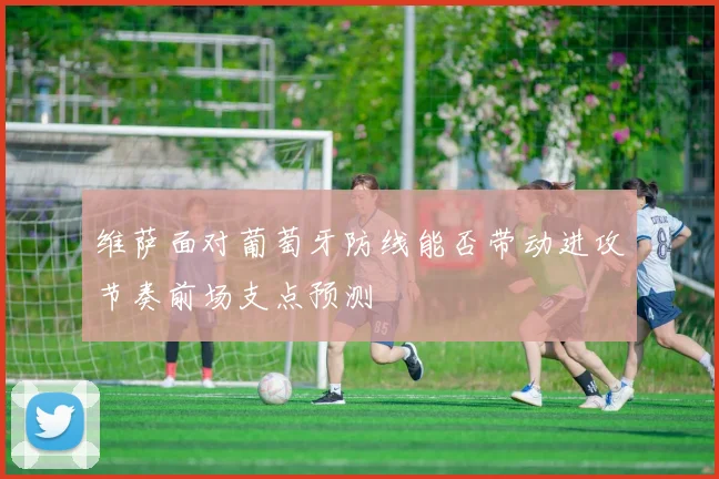 维萨面对葡萄牙防线能否带动进攻节奏前场支点预测