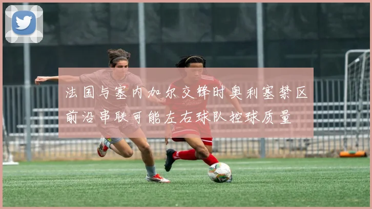 法国与塞内加尔交锋时奥利塞禁区前沿串联可能左右球队控球质量