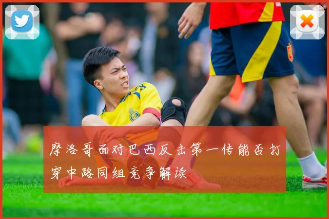 摩洛哥面对巴西反击第一传能否打穿中路同组竞争解读