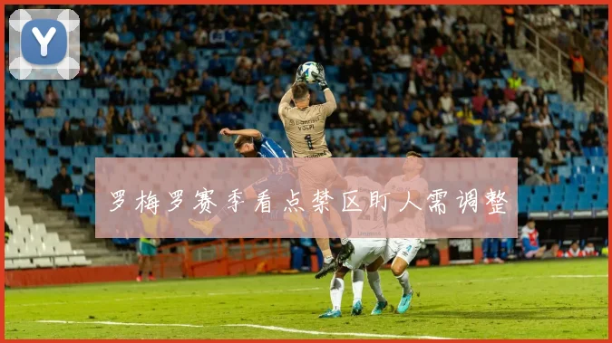 罗梅罗赛季看点禁区盯人需调整