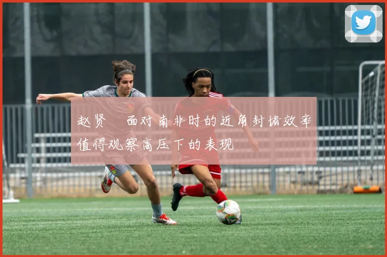 赵贤祐面对南非时的近角封堵效率值得观察高压下的表现