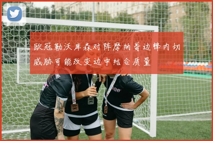 欧冠勒沃库森对阵摩纳哥边锋内切威胁可能改变边中结合质量