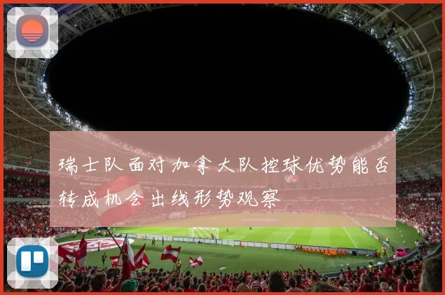 瑞士队面对加拿大队控球优势能否转成机会出线形势观察