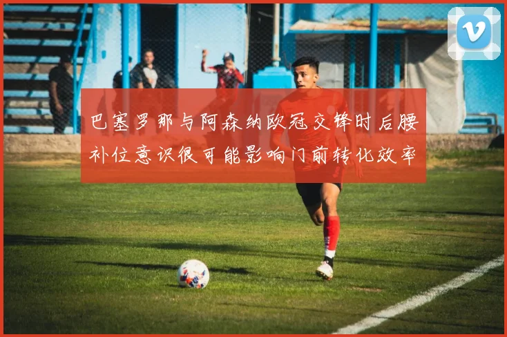 巴塞罗那与阿森纳欧冠交锋时后腰补位意识很可能影响门前转化效率