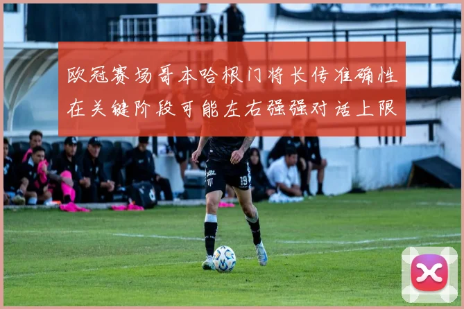 欧冠赛场哥本哈根门将长传准确性在关键阶段可能左右强强对话上限