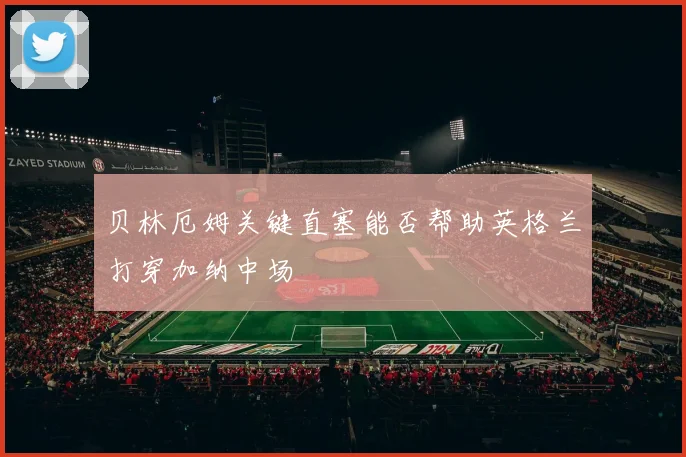 贝林厄姆关键直塞能否帮助英格兰打穿加纳中场