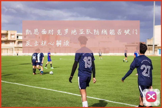 凯恩面对克罗地亚队防线能否破门反击核心解读
