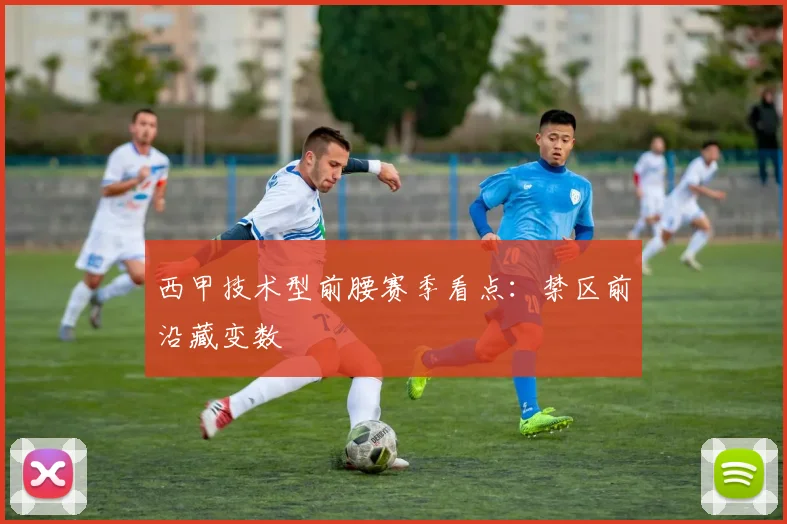 西甲技术型前腰赛季看点：禁区前沿藏变数