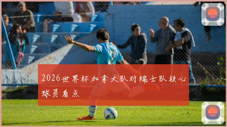 2026世界杯加拿大队对瑞士队核心球员看点