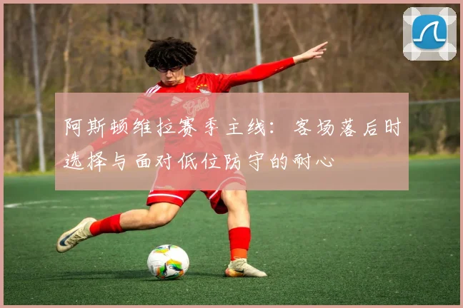 阿斯顿维拉赛季主线：客场落后时选择与面对低位防守的耐心