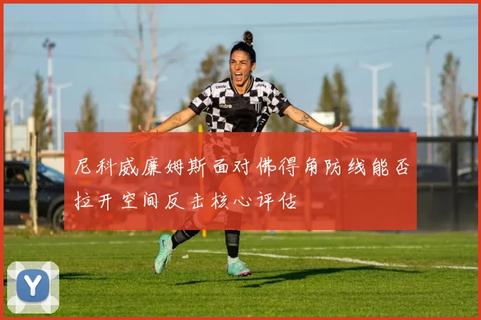 尼科威廉姆斯面对佛得角防线能否拉开空间反击核心评估
