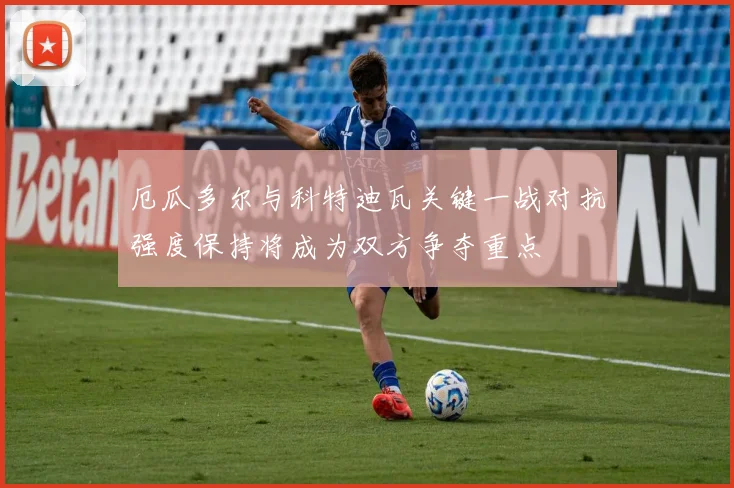 厄瓜多尔与科特迪瓦关键一战对抗强度保持将成为双方争夺重点