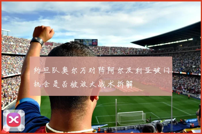 约旦队奥尔万对阵阿尔及利亚破门机会是否被放大战术拆解