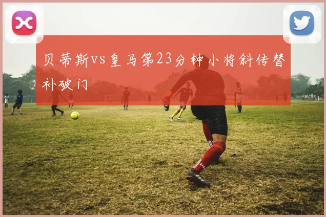 贝蒂斯vs皇马第23分钟小将斜传替补破门
