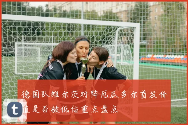 德国队维尔茨对阵厄瓜多尔首发价值是否被低估重点盘点