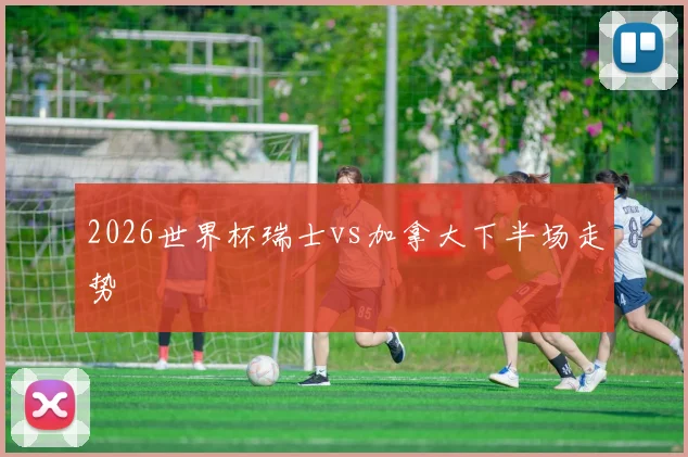 2026世界杯瑞士vs加拿大下半场走势