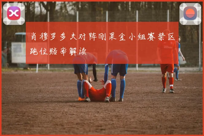 肖穆罗多夫对阵刚果金小组赛禁区跑位赔率解读