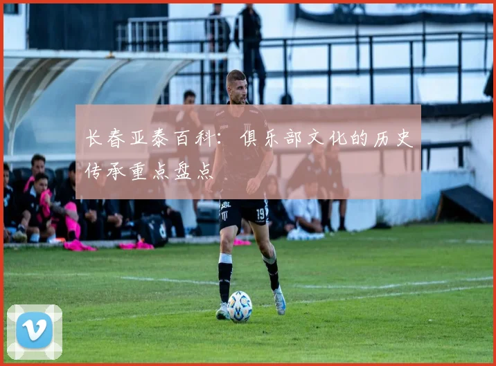 长春亚泰百科:俱乐部文化的历史传承重点盘点