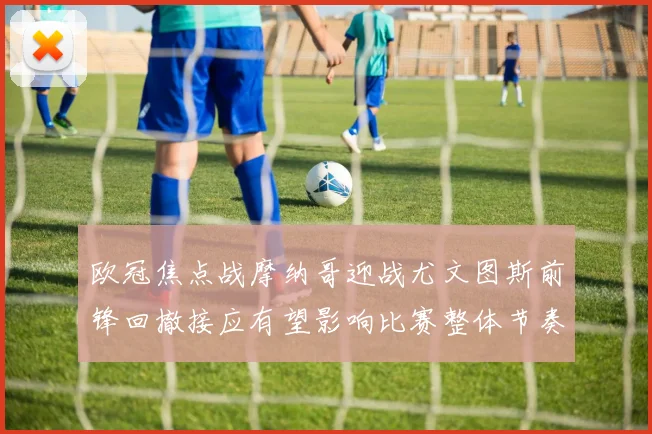 欧冠焦点战摩纳哥迎战尤文图斯前锋回撤接应有望影响比赛整体节奏