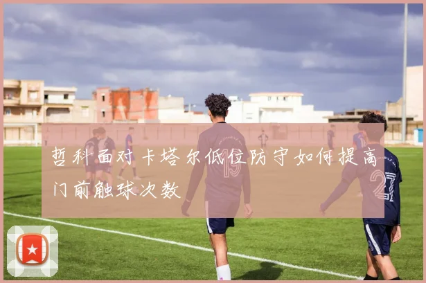 哲科面对卡塔尔低位防守如何提高门前触球次数