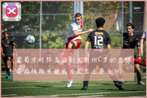 葡萄牙对阵乌兹别克斯坦C罗的无球前插线路可能成为反击主要出口