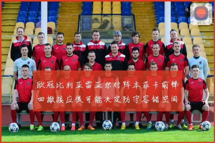 欧冠比利亚雷亚尔对阵本菲卡前锋回撤接应很可能决定防守容错空间