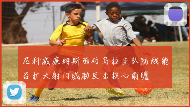 尼科威廉姆斯面对乌拉圭队防线能否扩大射门威胁反击核心前瞻