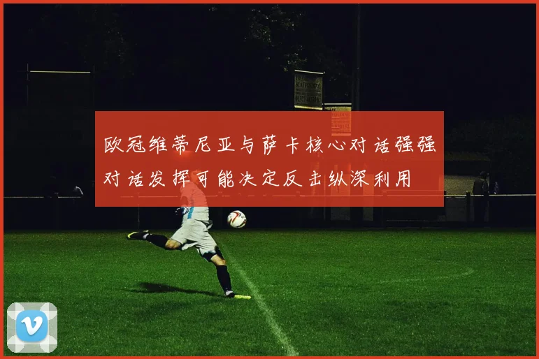 欧冠维蒂尼亚与萨卡核心对话强强对话发挥可能决定反击纵深利用