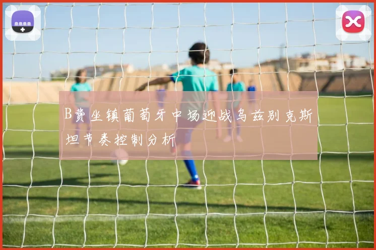 B费坐镇葡萄牙中场迎战乌兹别克斯坦节奏控制分析