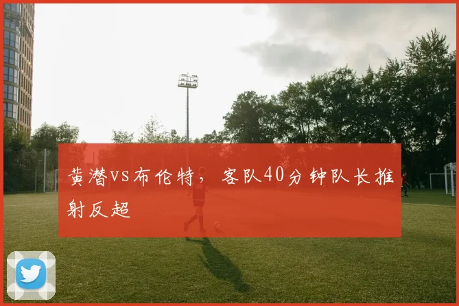 黄潜vs布伦特,客队40分钟队长推射反超