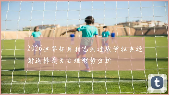 2026世界杯库利巴利迎战伊拉克远射选择是否合理形势分析