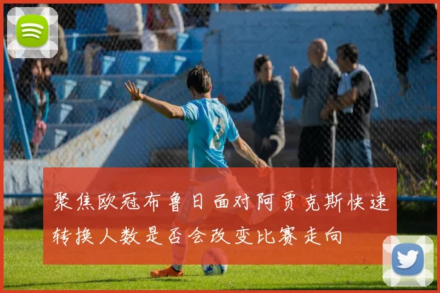 聚焦欧冠布鲁日面对阿贾克斯快速转换人数是否会改变比赛走向