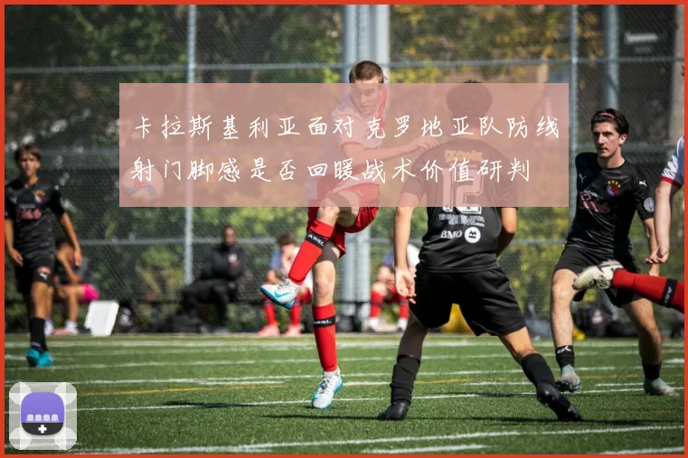 卡拉斯基利亚面对克罗地亚队防线射门脚感是否回暖战术价值研判