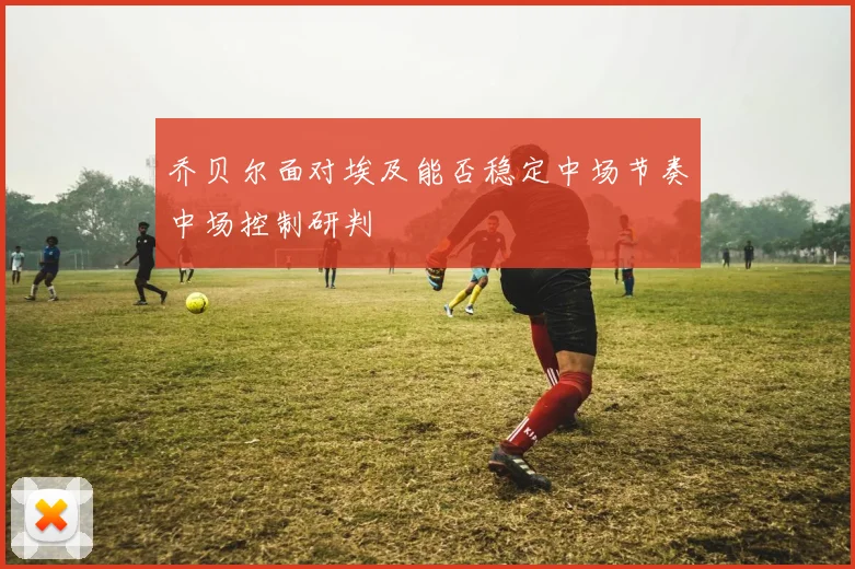 乔贝尔面对埃及能否稳定中场节奏中场控制研判