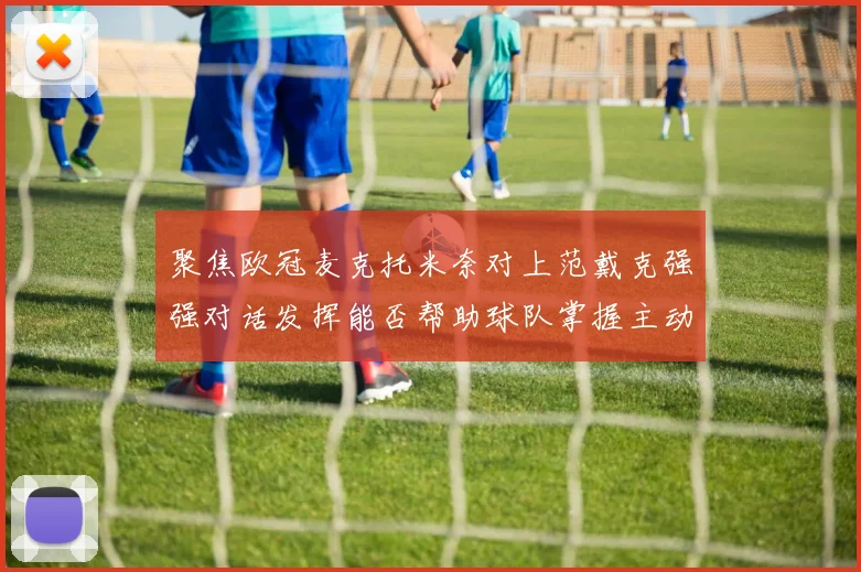 聚焦欧冠麦克托米奈对上范戴克强强对话发挥能否帮助球队掌握主动