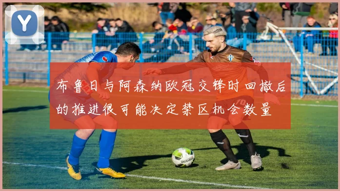布鲁日与阿森纳欧冠交锋时回撤后的推进很可能决定禁区机会数量